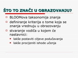 ŠTO TO ZNAČI U OBRAZOVANJU? BLOOMova taksonomija znanja definiranje kriterija o tome koja se znanja vrednuju u obrazovanju stvaranje vodiča u kojem će nastavnici:  lakše postaviti ciljeve podučavanja lakše procijeniti ishode učenja 