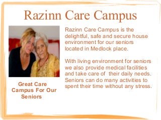 Razinn Care Campus
Razinn Care Campus is the
delightful, safe and secure house
environment for our seniors
located in Medlock place.

Great Care
Campus For Our
Seniors

With living environment for seniors
we also provide medical facilities
and take care of their daily needs.
Seniors can do many activities to
spent their time without any stress.

 