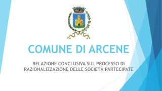 COMUNE DI ARCENE
RELAZIONE CONCLUSIVA SUL PROCESSO DI
RAZIONALIZZAZIONE DELLE SOCIETÀ PARTECIPATE
 