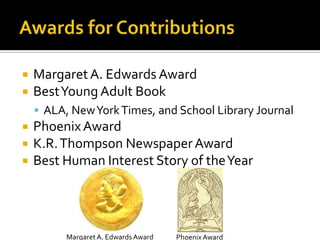  MargaretA. Edwards Award
 BestYoung Adult Book
 ALA, NewYorkTimes, and School Library Journal
 PhoenixAward
 K.R.Thompson NewspaperAward
 Best Human Interest Story of theYear
MargaretA. Edwards Award PhoenixAward
 
