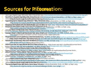  "100 Most Frequently Challenged Books by Decade." ALA. American Library Association, n.d.Web. 02 Sept. 2013.
<http://www.ala.org/bbooks/frequentlychallengedbooks/top100>.
 “1991 Margaret A. Edwards Award Winner." Yalsa. American Library Association, n.d.Web. 02 Sept. 2013.
<http://www.ala.org/yalsa/booklistsawards/bookawards/margaretaedwards/maeprevious/1991awardwinner>.
 "Biography for Robert Cormier." IMDb. IMDb.com, n.d.Web. 02 Sept. 2013. <http://www.imdb.com/name/nm0180068/bio>.
 "Biography of Robert Cormier (1925-2000)." Gradesaver.com. Gradesaver, n.d.Web. 02 Sept. 2013.
<http://www.gradesaver.com/author/robert-cormier/>.
 Campbell, Patricia J. Robert Cormier: Daring to Disturb theUniverse. 1st ed. NewYork: Delacorte, 2006. Print.
 Cengage, Robert. "Robert (Edmund) Cormier 1925." Enotes.com. Enotes.com, n.d.Web. 02 Sept. 2013.
<http://www.enotes.com/robert-cormier-essays/cormier-robert-edmund>.
 "PhoenixAward." ChLA. Children's Literature Association, n.d.Web. 02 Sept. 2013.
<http://www.childlitassn.org/index.php?page=about&family=awards&category=06--Phoenix_Award>.
 "Robert Cormier London, July 2000." ACHUKA. ACHUKA, n.d.Web. 02 Sept. 2013.
<http://www.achuka.co.uk/special/cormier01.htm>.
 "Robert Cormier." A City ofWords. WPI, n.d.Web. 02 Sept. 2013. <http://users.wpi.edu/~cityofwords/cormier.html>.
 "Robert Cormier." BN.com. Barnes&Noble, n.d.Web. 02 Sept. 2013.
<http://www.barnesandnoble.com/writers/writerdetails.asp?z=y>.
 "Robert Cormier." Ipl2. ISchool, n.d.Web. 02 Sept. 2013. <http://www.ipl.org/div/askauthor/Cormier.html>.
 "Robert Cormier." PenguinBooks. Penguin Books Ltd, n.d.Web. 02 Sept. 2013.
<http://www.penguin.co.uk/nf/Author/AuthorPage/0,,1000023069,00.html>.
 "Robert Cormier." Scholastic. Scholastic Inc., n.d.Web. 02 Sept. 2013.
<http://www.scholastic.com/teachers/contributor/robert-cormier>.
 "The 100 Most Frequently Challenged Books of 1990–2000." ALA. American Library Association, n.d.Web. 02 Sept. 2013.
<http://www.ala.org/Template.cfm?Section=bbwlinks>.
 "Top 100 Banned/Challenged Books: 2000-2009." American Library Association. ALA, n.d.Web. 02 Sept. 2013.
<http://www.ala.org/bbooks/top-100-bannedchallenged-books-2000-2009>.
 ALA Logo. Digital image.Wikimedia.Web. 8 November 2013. <http://upload.wikimedia.org/wikipedia/commons/b/bb/Ala_logo.gif>.
 Brian Moore. Digital image. BBC. Web. 8 November 2013. <http://news.bbc.co.uk/olmedia/250000/images/_253500_young.jpg>.
 EdwardsAward. Digital image. ALA.Web. 8 November 2013. <http://www.ala.org/Images/yalsa/edwards/EdwardsSeal.jpg>.
 Ernest Hemingway. Digital image.Wikimedia.Web. 8 November 2013.
<http://upload.wikimedia.org/wikipedia/commons/b/bb/Ernest_Hemingway_1923_passport_photo.jpg>.
 FitchburgState College Seal. Digital image.Web. 8 November 2013. <http://www.forfatterweb.dk/forfatterweb/billeder/Golding.jpg>.
 GrahamGreene. Digital image.Wikimedia.Web. 8 November 2013.
<http://upload.wikimedia.org/wikipedia/en/d/d4/Graham_Greene.jpg>.
 I am the Cheese. Digital image.Web. 8 November 2013. <http://media.npr.org/assets/bakertaylor/covers/i/i-am-the-
cheese/9780375840395_custom-b9621a21f0417c4ca3171c1106b82cef8695aeb5-s6-c30.jpg>.
 I am the Cheese. Digital image.Wikimedia.Web. 8 November 2013. <http://upload.wikimedia.org/wikipedia/en/2/21/I-am-cheese-
cover.jpg>.
 I HaveWords to Spend. Digital image.Web. 8 November 2013. <http://d202m5krfqbpi5.cloudfront.net/books/1347661992l/668479.jpg>.
 J. D. Salinger. Digital image.Web. 8 November 2013. <http://www.algemeiner.com/wp-content/uploads/2013/09/JD_Salinger.jpg>.
 J.D. Salinger. Digital image.Web. 8 November 2013. <http://www.biography.com/imported/images/Biography/Images/Profiles/S/JD-
Salinger-9470070-1-402.jpg>.
 John O'hara. Digital image.Wikimedia.Web. 8 November 2013.
<http://upload.wikimedia.org/wikipedia/en/thumb/2/23/John_Ohara.jpg/220px-John_Ohara.jpg>.
 Leominster High School Mascot. Digital image.Web. 8 November 2013.
<http://www.hendricksonadvertising.com/images/decals/lhs.gif>.
 Old Fashioned Journalist. Digital image.Web. 8 November 2013.
<http://kevin.lexblog.com/uploads/image/journalism%20law%20career%20for%20law%20grad.jpg>.
 "Popular RobertCormier Books." Popular RobertCormier Books. N.p., n.d.Web. 8 Nov. 2013.
<http://www.goodreads.com/shelf/show/robert-cormier>.
 ThomasWolfe. Digital image.Web. 8 November 2013.
<http://www.biography.com/imported/images/Biography/Images/Profiles/W/Thomas-Wolfe-38959-1-402.jpg>.
 William Saroyan. Digital image.Web. 8 November 2013. <http://free-stock-photos.com/celebrity/pics/william-saroyan-1.jpg>.
 Worcester. Digital image.Wikimedia.Web. 8 November 2013.
<http://upload.wikimedia.org/wikipedia/commons/a/a9/Leominster_ma_highlight.png>.
Sources for Pictures:
 