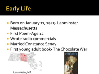  Born on January 17, 1925- Leominster
Massachusetts
 First Poem-Age 12
 Wrote radio commercials
 MarriedConstance Senay
 First young adult book-The ChocolateWar
Leominster, MA
 