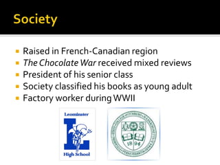  Raised in French-Canadian region
 The ChocolateWar received mixed reviews
 President of his senior class
 Society classified his books as young adult
 Factory worker duringWWII
 