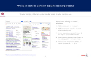 22
Stranke bolj kot reklamam verjamejo, kaj ostale stranke menijo o vas
Mnenja in ocene so učinkovit digitalni način priporočanja
On-line ocene in mnenja so digitalna
priporočila:
• 70 % strank verjame on-line ocenam
• 80 % strank verjame ocenam in mnenjem
enako kot priporočilom
• stranke verjamejo ocenam ostalih strank 12-
krat bolj kot opisom izdelkov/storitev
• 68 % strank bolj verjame on-line ocenam, če
ima podjetje pozitivne in negativne ocene
• število ocen in mnenj na ponudnika se je
zadnjih letih povečalo z 3,2 na 33
Vir: https://www.tmprod.com/blog/2014/15-facts-online-reviews-mean-business-owners/
 