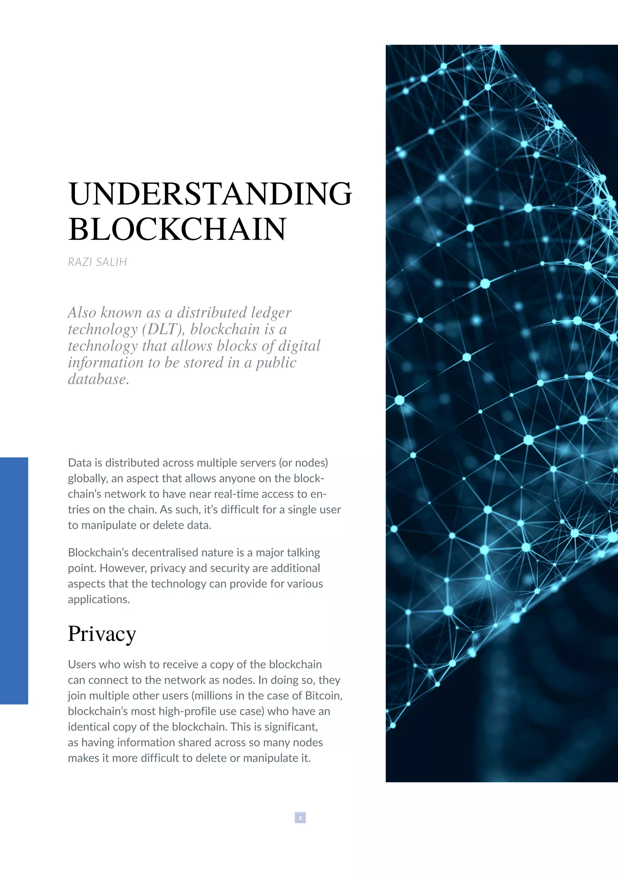2
UNDERSTANDING
BLOCKCHAIN
RAZI SALIH
Also known as a distributed ledger
technology (DLT), blockchain is a
technology that allows blocks of digital
information to be stored in a public
database.
Data is distributed across multiple servers (or nodes)
globally, an aspect that allows anyone on the block-
chain’s network to have near real-time access to en-
tries on the chain. As such, it’s difficult for a single user
to manipulate or delete data.
Blockchain’s decentralised nature is a major talking
point. However, privacy and security are additional
aspects that the technology can provide for various
applications.
Privacy
Users who wish to receive a copy of the blockchain
can connect to the network as nodes. In doing so, they
join multiple other users (millions in the case of Bitcoin,
blockchain’s most high-profile use case) who have an
identical copy of the blockchain. This is significant,
as having information shared across so many nodes
makes it more difficult to delete or manipulate it.
 