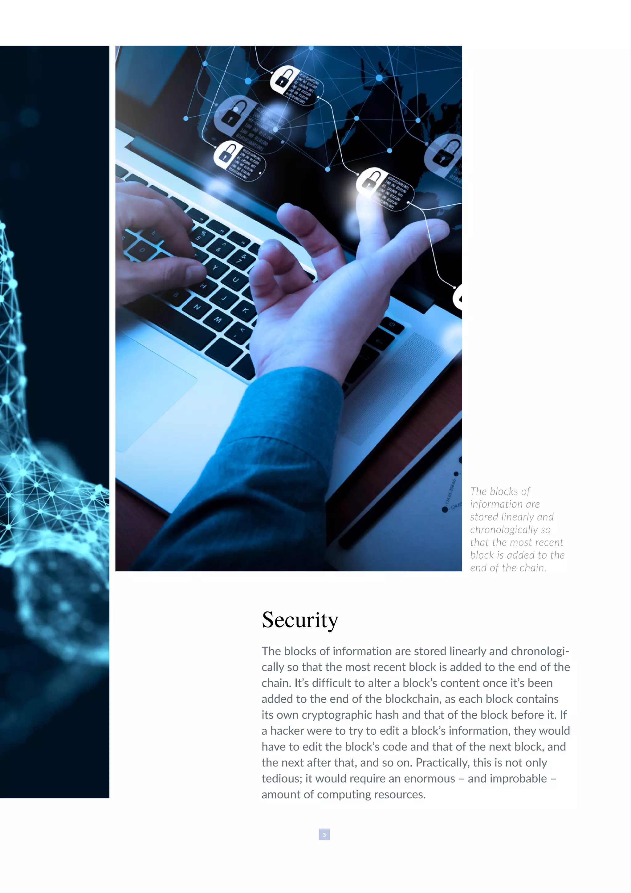 3
The blocks of
information are
stored linearly and
chronologically so
that the most recent
block is added to the
end of the chain.
Security
The blocks of information are stored linearly and chronologi-
cally so that the most recent block is added to the end of the
chain. It’s difficult to alter a block’s content once it’s been
added to the end of the blockchain, as each block contains
its own cryptographic hash and that of the block before it. If
a hacker were to try to edit a block’s information, they would
have to edit the block’s code and that of the next block, and
the next after that, and so on. Practically, this is not only
tedious; it would require an enormous – and improbable –
amount of computing resources.
 