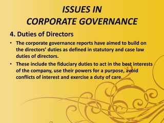 ISSUES IN
CORPORATE GOVERNANCE
4. Duties of Directors
• The corporate governance reports have aimed to build on
the directors’ duties as defined in statutory and case law
duties of directors.
• These include the fiduciary duties to act in the best interests
of the company, use their powers for a purpose, avoid
conflicts of interest and exercise a duty of care.
 