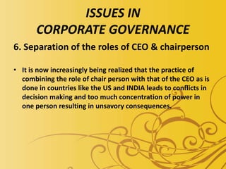 ISSUES IN
CORPORATE GOVERNANCE
6. Separation of the roles of CEO & chairperson
• It is now increasingly being realized that the practice of
combining the role of chair person with that of the CEO as is
done in countries like the US and INDIA leads to conflicts in
decision making and too much concentration of power in
one person resulting in unsavory consequences.
 