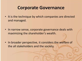 Corporate Governance
• It is the technique by which companies are directed
and managed.
• In narrow sense, corporate governance deals with
maximizing the shareholder’s wealth.
• In broader perspective, it considers the welfare of
the all stakeholders and the society.
 