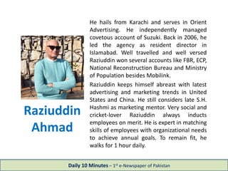 Raziuddin
Ahmad
He hails from Karachi and serves in Orient
Advertising. He independently managed
covetous account of Suzuki. Back in 2006, he
led the agency as resident director in
Islamabad. Well travelled and well versed
Raziuddin won several accounts like FBR, ECP,
National Reconstruction Bureau and Ministry
of Population besides Mobilink.
Raziuddin keeps himself abreast with latest
advertising and marketing trends in United
States and China. He still considers late S.H.
Hashmi as marketing mentor. Very social and
cricket-lover Raziuddin always inducts
employees on merit. He is expert in matching
skills of employees with organizational needs
to achieve annual goals. To remain fit, he
walks for 1 hour daily.
Daily 10 Minutes – 1st e-Newspaper of Pakistan
 