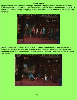 ДАН ШКОЛЕ 
Крајем октобра или почетком новембра, тачан датум није прецизно одређен, запослени у 
основној школи "Хајдук Вељко" Корбово обележавају Дан школе. Ученици сем ликовних и 
литералних радова у Дому културе су за родитеље и наставнике приредили традиционалну 
приредбу. 
Школске приредбе су честе у нашој школи. Ученици млађих разреда изводе програм за 
прваке, за отварање Дечје недеље, за Нову годину, Дан жена и у оквиру тематских дана. 
Понекад се прикључују ученицима старијих разреда у извођењу приредби за Светог Саву и 
Дан школе. 
15 
 