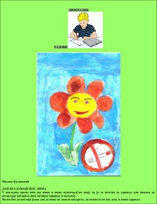 ЛИТЕРАЛНИ 
РАДОВИ 
Милош Калиновић 
ДАН БЕЗ ДУВАНСКОГ ДИМА 
У последње време има све више и више пушача. 19 
Сви знају да је то штетно за здравље али никако да 
остављају цигарете.Дим загађује природу и околину. 
Волео бих да постоји један дан да нико не запали цигарету, да помисле на нас децу и наше здравље. 
 