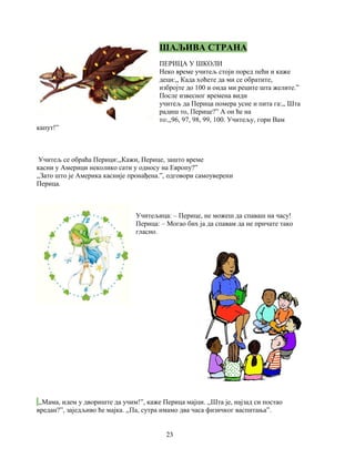 ШАЉИВА СТРАНА 
ПЕРИЦА У ШКОЛИ 
Неко време учитељ стоји поред пећи и каже 
деци:,, Када хоћете да ми се обратите, 
избројте до 100 и онда ми реците шта желите.” 
После извесног времена види 
учитељ да Перица помера усне и пита га:,, Шта 
радиш то, Перице?” А он ће на 
то:,,96, 97, 98, 99, 100. Учитељу, гори Вам 
капут!” 
Учитељ се обраћа Перици:,,Кажи, Перице, зашто време 
касни у Америци неколико сати у односу на Европу?” 
,,Зато што је Америка касније пронађена.”, одговори самоуверени 
Перица. 
Учитељица: – Перице, не можеш да спаваш на часу! 
Перица: – Могао бих ја да спавам да не причате тако 
гласно. 
,,Мама, идем у двориште да учим!”, каже Перица мајци. ,,Шта је, најзад си постао 
вредан?”, заједљиво ће мајка. ,,Па, сутра имамо два часа физичког васпитања”. 
23 
 