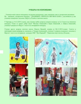 10
УЧЕШЋА НА ИЗЛОЖБАМА
Ученици наше школе конкуришу на разним конкурсима како ликовним тако и литералним радовима.
На ликовном, литералном конкурсу - ТРАДИЦИЈА- ПРИЧАЛА МИ МОЈА БАКА– учествовали су сви
ученици издвојених одељења: Вајуге и Рткова и матичне школе.
У Зајечару су 14.12.2015.године, два ученика трећег разреда освојила награду за 2.и 3.место на ликовном
конкурсу "Само се срцем добро види" Милица Јовановић и Зоран Јовановић, а Анђела Јовановић,
ученица 4.разреда из Вајуге 1.место на литерарном конкурсу.
Ученик другог разреда матичне школе, Никола Пражић, освојио је 06.11.2015.године 2.место у
категорији нижих разреда на ликовном, а Тамара Јонашковић, ученица 4. разреда издвојеног одељења у
Вајузи 2. место на литерарном конкурсу ОШ " Вук Караџић" : Ћирилица-моје писмо,у Кладову .
 