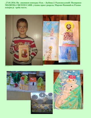 11
. 27.01.2016. На ликовном конкурсу О.ш. - Љубица Ј. Радосављсевић- Подвршка-
МОЛИТВА СВЕТОМ САВИ- ученик првог разреда, Мартин Поповић из Рткова
освојио је треће место.
Ученици наше школе су учествовали својим радовима у акцији—Месец доброте-, дајући свој
допринос...
 