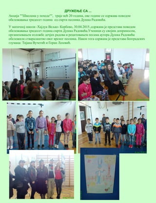 12
ДРУЖЕЊЕ СА ...
Акција ""Школама у походе"", траје већ 20 година, ове године се одржава поводом
обележавања тридесет година од смрти песника Душка Радовића.
У матичној школи -Хајдук Вељко- Корбово, 30.04.2015.,одржана је представа поводом
обележавања тридесет година смрти Душка Радовића.Ученици су својим доприносом,
организовањем изложбе дечјих радова и рецитовањем песама аутора Душка Радовића
обележили стваралаштво овог врсног песника. Након тога одржана је представа београдских
глумаца: Тијана Вучетић и Горан Лазовић.
 