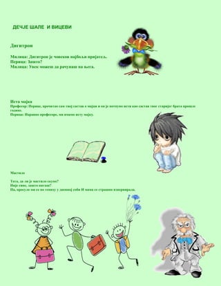 17
ДЕЧЈЕ ШАЛЕ И ВИЦЕВИ
Дигитрон
Милица: Дигитрон је човеков најбољи пријатељ.
Перица: Зашто?
Милица: Увек можеш да рачунаш на њега.
Иста мајка
Професор: Перице, прочитао сам твој састав о мајци и он је потпуно исти као састав твог старијег брата прошле
године.
Перица: Наравно професоре, ми имамо исту мајку.
Мастило
Тата, да ли је мастило скупо?
Није сине, зашто питаш?
Па, просуло ми се по тепиху у дневној соби И мама се страшно изнервирала.
 