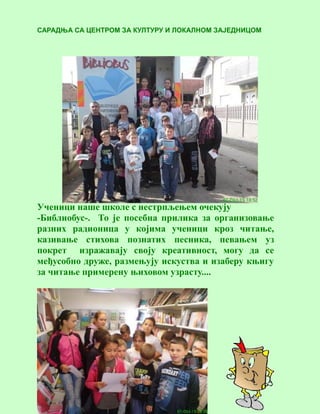3
САРАДЊА СА ЦЕНТРОМ ЗА КУЛТУРУ И ЛОКАЛНОМ ЗАЈЕДНИЦОМ
Ученици наше школе с нестрпљењем очекују
-Библиобус-. То је посебна прилика за организовање
разних радионица у којима ученици кроз читање,
казивање стихова познатих песника, певањем уз
покрет изражавају своју креативност, могу да се
међусобно друже, размењују искуства и изаберу књигу
за читање примерену њиховом узрасту....
 