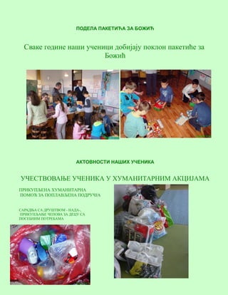 6
ПОДЕЛА ПАКЕТИЋА ЗА БОЖИЋ
Сваке године наши ученици добијају поклон пакетиће за
Божић
АКТОВНОСТИ НАШИХ УЧЕНИКА
УЧЕСТВОВАЊЕ УЧЕНИКА У ХУМАНИТАРНИМ АКЦИЈАМА
ПРИКУПЉЕНА ХУМАНИТАРНА
ПОМОЋ ЗА ПОПЛАВЉЕНА ПОДРУЧЈА
САРАДЊА СА ДРУШТВОМ - НАДА-,
ПРИКУПЉАЊЕ ЧЕПОВА ЗА ДЕЦУ СА
ПОСЕБНИМ ПОТРЕБАМА
 