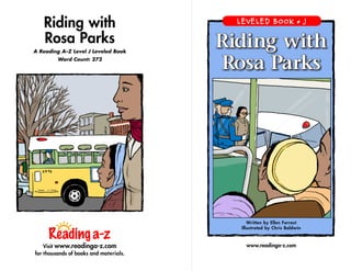 Riding with
Rosa Parks
A Reading A–Z Level J Leveled Book
Word Count: 272
Visit www.readinga-z.com
for thousands of books and materials.
www.readinga-z.com
Written by Ellen Forrest
Illustrated by Chris Baldwin
LEVELED BOOK • J
Riding with
Rosa Parks
 