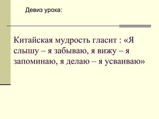 Китайская мудрость гласит : «Я слышу – я забываю, я вижу – я запоминаю, я делаю – я усваиваю» Девиз урока: 