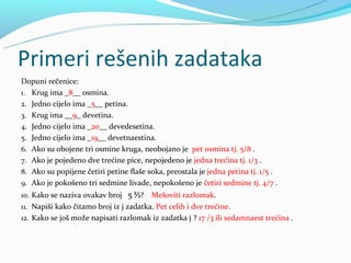 Primeri rešenih zadataka
Dopuni rečenice:
1. Krug ima _8__ osmina.
2. Jedno cijelo ima _5__ petina.
3. Krug ima __9_ devetina.
4. Jedno cijelo ima _20__ devedesetina.
5. Jedno cijelo ima _19__ devetnaestina.
6. Ako su obojene tri osmine kruga, neobojano je pet osmina tj. 5/8 .
7. Ako je pojedeno dve trećine pice, nepojedeno je jedna trećina tj. 1/3 .
8. Ako su popijene četiri petine flaše soka, preostala je jedna petina tj. 1/5 .
9. Ako je pokošeno tri sedmine livade, nepokošeno je četiri sedmine tj. 4/7 .
10. Kako se naziva ovakav broj 5 ⅔?     Mešoviti razlomak.
11. Napiši kako čitamo broj iz j zadatka. Pet celih i dve trećine.
12. Kako se još može napisati razlomak iz zadatka j ? 17 /3 ili sedamnaest trećina .
 