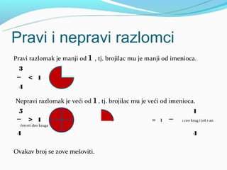 Pravi i nepravi razlomci
Pravi razlomak je manji od   1 , tj. brojilac mu je manji od imenioca.
 3
 ─ < 1
 4

Nepravi razlomak je veći od   1 , tj. brojilac mu je veći od imenioca.
 5                                                                     1
 ─ > 1                               +               = 1   ─    1 ceo krug i još 1-an
  četvrti deo kruga

 4                                                                     4

Ovakav broj se zove mešoviti.
 