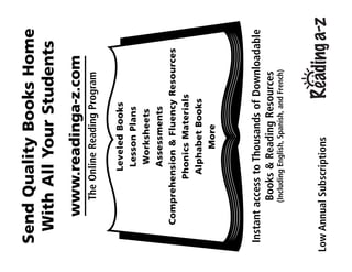 SendQualityBooksHome
WithAllYourStudents
www.readinga-z.com
TheOnlineReadingProgram
LeveledBooks
LessonPlans
Worksheets
Assessments
Comprehension&FluencyResources
PhonicsMaterials
AlphabetBooks
More
InstantaccesstoThousandsofDownloadable
Books&ReadingResources
(IncludingEnglish,Spanish,andFrench)
LowAnnualSubscriptions
 
