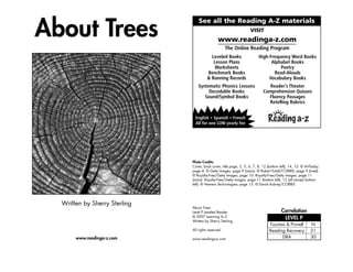 About Trees
Written by Sherry Sterling
www.readinga-z.com
About Trees
Level P Leveled Reader
© 2007 Learning A–Z
Written by Sherry Sterling
All rights reserved.
www.readinga-z.com
Photo Credits:
Cover, back cover, title page, 3, 5, 6, 7, 8, 12 (bottom left), 14, 15: © ArtToday;
page 4: © Getty Images; page 9 (main): © Robert Estall/CORBIS; page 9 (inset):
© Royalty-Free/Getty Images; page 10: Royalty-Free/Getty Images; page 11
(main): Royalty-Free/Getty Images; page 11 (bottom left), 12 (all except bottom
left): © Hemera Technologies; page 13: © David Aubrey/CORBIS
Correlation
LEVEL P
N
21
30
Fountas & Pinnell
Reading Recovery
DRA
Leveled Books
Lesson Plans
Worksheets
Benchmark Books
& Running Records
Systematic Phonics Lessons
Decodable Books
Sound/Symbol Books
High-Frequency Word Books
Alphabet Books
Poetry
Read-Alouds
Vocabulary Books
Reader’s Theater
Comprehension Quizzes
Fluency Passages
Retelling Rubrics
VISIT
www.readinga-z.com
The Online Reading Program
English * Spanish * French
All for one LOW yearly fee
See all the Reading A-Z materials
 