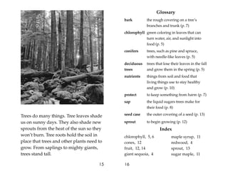 Trees do many things. Tree leaves shade
us on sunny days. They also shade new
sprouts from the heat of the sun so they
won’t burn. Tree roots hold the soil in
place that trees and other plants need to
grow. From saplings to mighty giants,
trees stand tall.
15
Glossary
bark the rough covering on a tree’s
branches and trunk (p. 7)
chlorophyll green coloring in leaves that can
turn water, air, and sunlight into
food (p. 5)
conifers trees, such as pine and spruce,
with needle-like leaves (p. 5)
deciduous trees that lose their leaves in the fall
trees and grow them in the spring (p. 5)
nutrients things from soil and food that
living things use to stay healthy
and grow (p. 10)
protect to keep something from harm (p. 7)
sap the liquid sugars trees make for
their food (p. 8)
seed case the outer covering of a seed (p. 13)
sprout to begin growing (p. 12)
Index
chlorophyll, 5, 6
cones, 12
fruit, 12, 14
giant sequoia, 4
16
maple syrup, 11
redwood, 4
sprout, 13
sugar maple, 11
 