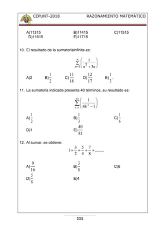 CEPUNT-2018 RAZONAMIENTO MATEMÁTICO
111
A)11315 B)11415 C)11515
D)11615 E)11715
10. El resultado de la sumatoriainfinita es:












1 3
2
1
n n
n
A)2 B)
2
1
C)
18
11
D)
17
12
E)
3
1
.
11. La sumatoria indicada presenta 40 términos, su resultado es:









40
1
2
1
4
1
k k
A)
2
1
B)
3
1
C)
6
1
D)1 E)
81
40
12. Al sumar, se obtiene:
........
8
7
4
5
2
3
1 



A)
16
9
B)
8
3
C)6
D)
8
5
E)4
 