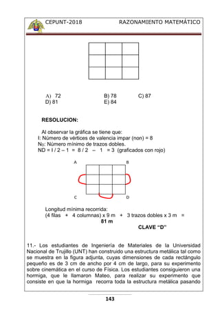 CEPUNT-2018 RAZONAMIENTO MATEMÁTICO
143
A) 72 B) 78 C) 87
D) 81 E) 84
RESOLUCION:
Al observar la gráfica se tiene que:
I: Número de vértices de valencia impar (non) = 8
ND: Número mínimo de trazos dobles.
ND = I / 2 – 1 = 8 / 2 – 1 = 3 (graficados con rojo)
A B
C D
Longitud mínima recorrida:
(4 filas + 4 columnas) x 9 m + 3 trazos dobles x 3 m =
81 m
CLAVE “D”
11.- Los estudiantes de Ingeniería de Materiales de la Universidad
Nacional de Trujillo (UNT) han construido una estructura metálica tal como
se muestra en la figura adjunta, cuyas dimensiones de cada rectángulo
pequeño es de 3 cm de ancho por 4 cm de largo, para su experimento
sobre cinemática en el curso de Física. Los estudiantes consiguieron una
hormiga, que le llamaron Mateo, para realizar su experimento que
consiste en que la hormiga recorra toda la estructura metálica pasando
 