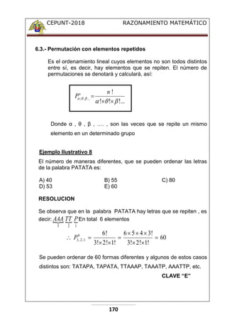 CEPUNT-2018 RAZONAMIENTO MATEMÁTICO
170
6.3.- Permutación con elementos repetidos
Es el ordenamiento lineal cuyos elementos no son todos distintos
entre sí, es decir, hay elementos que se repiten. El número de
permutaciones se denotará y calculará, así:
Donde α , θ , β , …. , son las veces que se repite un mismo
elemento en un determinado grupo
Ejemplo Ilustrativo 8
El número de maneras diferentes, que se pueden ordenar las letras
de la palabra PATATA es:
A) 40 B) 55 C) 80
D) 53 E) 60
RESOLUCION
Se observa que en la palabra PATATA hay letras que se repiten , es
decir:   
1
2
3
P
TT
AAA En total 6 elementos
60
!
1
!
2
!
3
!
3
4
5
6
!
1
!
2
!
3
!
6
6
1
,
2
,
3 









 P
Se pueden ordenar de 60 formas diferentes y algunos de estos casos
distintos son: TATAPA, TAPATA, TTAAAP, TAAATP, AAATTP, etc.
CLAVE “E”
!...
!
!
!
...
;
;









n
Pn
 