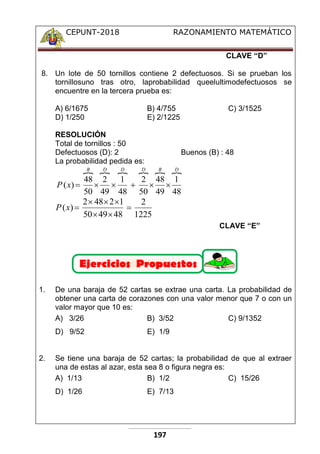 CEPUNT-2018 RAZONAMIENTO MATEMÁTICO
197
CLAVE “D”
8. Un lote de 50 tornillos contiene 2 defectuosos. Si se prueban los
tornillosuno tras otro, laprobabilidad queelultimodefectuosos se
encuentre en la tercera prueba es:
A) 6/1675 B) 4/755 C) 3/1525
D) 1/250 E) 2/1225
RESOLUCIÓN
Total de tornillos : 50
Defectuosos (D): 2 Buenos (B) : 48
La probabilidad pedida es:
     
D
B
D
D
D
B
x
P
48
1
49
48
50
2
48
1
49
2
50
48
)
( 





1225
2
48
49
50
1
2
48
2
)
( 






x
P
CLAVE “E”
1. De una baraja de 52 cartas se extrae una carta. La probabilidad de
obtener una carta de corazones con una valor menor que 7 o con un
valor mayor que 10 es:
A) 3/26 B) 3/52 C) 9/1352
D) 9/52 E) 1/9
2. Se tiene una baraja de 52 cartas; la probabilidad de que al extraer
una de estas al azar, esta sea 8 o figura negra es:
A) 1/13 B) 1/2 C) 15/26
D) 1/26 E) 7/13
 