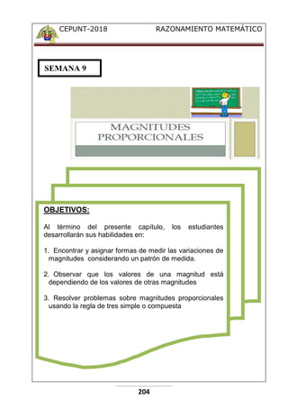 CEPUNT-2018 RAZONAMIENTO MATEMÁTICO
204
OBJETIVOS:
Al término del presente capítulo, los estudiantes
desarrollarán sus habilidades en:
1. Encontrar y asignar formas de medir las variaciones de
magnitudes considerando un patrón de medida.
2. Observar que los valores de una magnitud está
dependiendo de los valores de otras magnitudes
3. Resolver problemas sobre magnitudes proporcionales
usando la regla de tres simple o compuesta
SEMANA 9
 