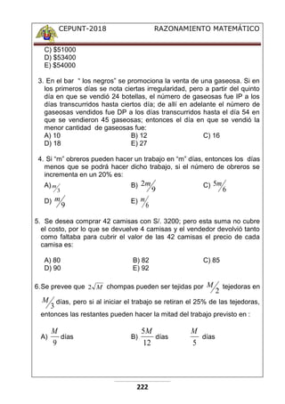 CEPUNT-2018 RAZONAMIENTO MATEMÁTICO
222
C) $51000
D) $53400
E) $54000
3. En el bar “ los negros” se promociona la venta de una gaseosa. Si en
los primeros días se nota ciertas irregularidad, pero a partir del quinto
día en que se vendió 24 botellas, el número de gaseosas fue IP a los
días transcurridos hasta ciertos día; de allí en adelante el número de
gaseosas vendidos fue DP a los días transcurridos hasta el día 54 en
que se vendieron 45 gaseosas; entonces el día en que se vendió la
menor cantidad de gaseosas fue:
A) 10 B) 12 C) 16
D) 18 E) 27
4. Si “m” obreros pueden hacer un trabajo en “m” días, entonces los días
menos que se podrá hacer dicho trabajo, si el número de obreros se
incrementa en un 20% es:
A)
3
m B)
9
2m C)
6
5m
D)
9
m E)
6
m
5. Se desea comprar 42 camisas con S/. 3200; pero esta suma no cubre
el costo, por lo que se devuelve 4 camisas y el vendedor devolvió tanto
como faltaba para cubrir el valor de las 42 camisas el precio de cada
camisa es:
A) 80 B) 82 C) 85
D) 90 E) 92
6.Se prevee que M
2 chompas pueden ser tejidas por
2
M tejedoras en
3
M días, pero si al iniciar el trabajo se retiran el 25% de las tejedoras,
entonces las restantes pueden hacer la mitad del trabajo previsto en :
A)
9
M
días B)
12
5M
días
5
M
días
 