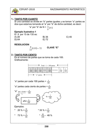 CEPUNT-2018 RAZONAMIENTO MATEMÁTICO
230
1.- TANTO POR CUANTO
Si una cantidad se divide en “b” partes iguales y se toman “a” partes se
dice que estamos tomando el “a” por “b” de dicha cantidad, es decir:
“a” por “b” de N =  
N
b
a
Ejemplo ilustrativo 1
El 8 por 15 de 135 es:
A) 28 B) 36 C) 45
D) 64 E) 72
RESOLUCION
  72
135
15
8
 CLAVE “E”
2.- TANTO POR CIENTO
Es el número de partes que se toma de cada 100.
Gráficamente:
1
100
1
100
1
100
1
100
1
100
1
100
Total = 1 = 100 partes
“a” partes
“a” partes por cada 100 partes =
100
a
“a” partes cada ciento de partes =
100
a
“a”
100
a
ciento
por
%






Ejemplos:
* 20 % =
100
20
* 35 % =
100
35
* 73 % =
100
72
* 
100
48
48 %
a%=
% =
100
a
100
1
 