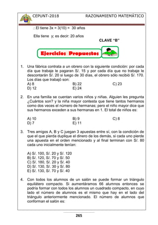 CEPUNT-2018 RAZONAMIENTO MATEMÁTICO
265
El tiene 3x = 3(10) = 30 años
Ella tiene y; es decir: 20 años
CLAVE “B”
1. Una fábrica contrata a un obrero con la siguiente condición: por cada
día que trabaje le pagaran S/. 15 y por cada día que no trabaje le
descontarán S/. 20 si luego de 30 días, el obrero sólo recibió S/. 170.
Los días que trabajó son:
A) 8 B) 22 C) 23
D) 12 E) 24
2. En una familia se cuentan varios niños y niñas. Alguien les pregunta
¿Cuántos son? y la niña mayor contesta que tiene tantos hermanos
como dos veces el número de hermanas; pero el niño mayor dice que
sus hermanos exceden a sus hermanas en 1. El total de niños es:
A) 10 B) 9 C) 8
D) 7 E) 11
3. Tres amigos A, B y C juegan 3 apuestas entre sí, con la condición de
que el que pierda duplique el dinero de los demás, si cada uno pierde
una apuesta en el orden mencionado y al final terminan con S/. 80
cada uno inicialmente tenían:
A) S/. 100, S/. 20 y S/. 120
B) S/. 120, S/. 70 y S/. 50
C) S/. 180, S/. 20 y S/. 40
D) S/. 130, S/. 30 y S/. 80
E) S/. 130, S/. 70 y S/. 40
4. Con todos los alumnos de un salón se puede formar un triángulo
equilátero compacto. Si aumentáramos 66 alumnos entonces se
podría formar con todos los alumnos un cuadrado compacto, en cuyo
lado el número de alumnos es el mismo que hay en el lado del
triángulo anteriormente mencionado. El número de alumnos que
conforman el salón es:
 