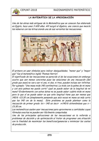 CEPUNT-2018 RAZONAMIENTO MATEMÁTICO
273
LA MATEMÁTICA DE LA APROXIMACIÓN
Una de las obras más antiguas de la Matemática que se conocen fue elaborada
en Egipto, hace unos 3 600 años. Allí surgió el álgebra, una ciencia que mezcla
los números con las letras siendo una de sus variantes las inecuaciones.
El primero en usar símbolos para indicar desigualdades, “menor que” y “mayor
que” fue el matemático inglés Thomas Harriot.
El significado de las inecuaciones es parecido al de las ecuaciones sin embargo
ocurre que son menos concretas pues las soluciones de una inecuación (del
grado que sean) no van a ser ni una, ni dos, ni tres, pueden incluso ser infinitas.
Por ejemplo: “Una mesa mide 140 centímetros. La mido con la palma de mi mano
y con seis palmos me quedo corto” ¿qué se puede saber de la longitud de mi
mano? Evidentemente con estos datos no se puede saber cuánto mide mi mano
pero lo que sí se puede saber es que esta longitud tiene que ser menos que
140/6 =23.30 cm (simplemente pensando que seis veces mi mano es más corto
que los 140 cm de la mesa). Este problema se puede plantear como la
inecuación de primer grado: 6x < 140 es decir x<140/6 obteniéndose que x <
23.30 cm.
Los matemáticos suelen usar inecuaciones para aproximarse a cantidades cuyas
fórmulas exactas no pueden ser fácilmente computadas.
Una de las principales aplicaciones de las inecuaciones es la referida a
problemas de decisión y de optimización al tratar de programar una situación
con la finalidad de maximizar los beneficios/ganancias o minimizar los costos
de producción.
 