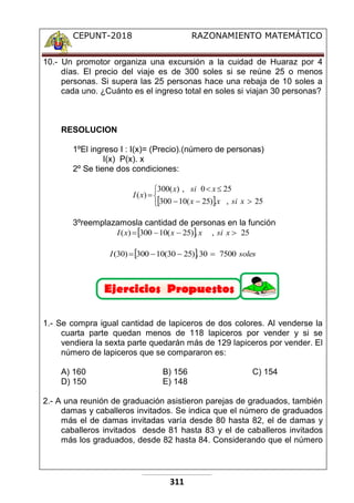 CEPUNT-2018 RAZONAMIENTO MATEMÁTICO
311
10.- Un promotor organiza una excursión a la cuidad de Huaraz por 4
días. El precio del viaje es de 300 soles si se reúne 25 o menos
personas. Si supera las 25 personas hace una rebaja de 10 soles a
cada uno. ¿Cuánto es el ingreso total en soles si viajan 30 personas?
RESOLUCION
1ºEl ingreso I : I(x)= (Precio).(número de personas)
I(x) P(x). x
2º Se tiene dos condiciones:
 









25
,
.
)
25
(
10
300
25
0
,
)
(
300
)
(
x
si
x
x
x
si
x
x
I
3ºreemplazamosla cantidad de personas en la función
  25
,
.
)
25
(
10
300
)
( 


 x
si
x
x
x
I
  soles
I 7500
30
.
)
25
30
(
10
300
)
30
( 



1.- Se compra igual cantidad de lapiceros de dos colores. Al venderse la
cuarta parte quedan menos de 118 lapiceros por vender y si se
vendiera la sexta parte quedarán más de 129 lapiceros por vender. El
número de lapiceros que se compararon es:
A) 160 B) 156 C) 154
D) 150 E) 148
2.- A una reunión de graduación asistieron parejas de graduados, también
damas y caballeros invitados. Se indica que el número de graduados
más el de damas invitadas varía desde 80 hasta 82, el de damas y
caballeros invitados desde 81 hasta 83 y el de caballeros invitados
más los graduados, desde 82 hasta 84. Considerando que el número
 