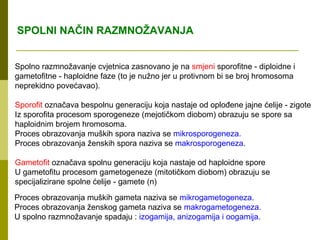 SPOLNI NAČIN RAZMNOŽAVANJA


Spolno razmnožavanje cvjetnica zasnovano je na smjeni sporofitne - diploidne i
gametofitne - haploidne faze (to je nužno jer u protivnom bi se broj hromosoma
neprekidno povećavao).

Sporofit označava bespolnu generaciju koja nastaje od oplođene jajne ćelije - zigote
Iz sporofita procesom sporogeneze (mejotičkom diobom) obrazuju se spore sa
haploidnim brojem hromosoma.
Proces obrazovanja muških spora naziva se mikrosporogeneza.
Proces obrazovanja ženskih spora naziva se makrosporogeneza.

Gametofit označava spolnu generaciju koja nastaje od haploidne spore
U gametofitu procesom gametogeneze (mitotičkom diobom) obrazuju se
specijalizirane spolne ćelije - gamete (n)
Proces obrazovanja muških gameta naziva se mikrogametogeneza.
Proces obrazovanja ženskog gameta naziva se makrogametogeneza.
U spolno razmnožavanje spadaju : izogamija, anizogamija i oogamija.
 