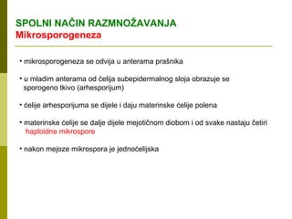 SPOLNI NAČIN RAZMNOŽAVANJA
Mikrosporogeneza

• mikrosporogeneza se odvija u anterama prašnika

• u mladim anterama od ćelija subepidermalnog sloja obrazuje se
  sporogeno tkivo (arhesporijum)

• ćelije arhesporijuma se dijele i daju materinske ćelije polena

• materinske ćelije se dalje dijele mejotičnom diobom i od svake nastaju četiri
  haploidne mikrospore

• nakon mejoze mikrospora je jednoćelijska
 