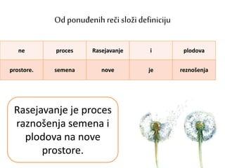 Od ponuđenih reči složi definiciju
ne proces Rasejavanje i plodova
prostore. semena nove je reznošenja
Rasejavanje je proces
raznošenja semena i
plodova na nove
prostore.
 