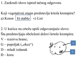 1. Zaokruži slovo ispred tačnog odgovora.
Koji vegetativni organ predstavlja krtola krompira?
a) Koren b) stablo v) List
2. U kućice na crtežu upiši odgovarajuće slovo:
Šta predstavljaju obeleženi delovi krtole krompira:
V – rezervu hrane;
G – pupoljak („okce“)
D – mladi izdanak
Đ – koru
G
D
 