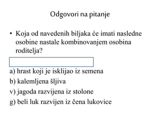 Odgovorina pitanje
• Koja od navedenih biljaka će imati nasledne
osobine nastale kombinovanjem osobina
roditelja?
a) hrast koji je isklijao iz semena
b) kalemljena šljiva
v) jagoda razvijena iz stolone
g) beli luk razvijen iz čena lukovice
 