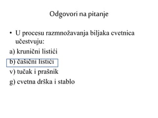 Odgovorina pitanje
• U procesu razmnožavanja biljaka cvetnica
učestvuju:
a) krunični listići
b) čašični listići
v) tučak i prašnik
g) cvetna drška i stablo
 