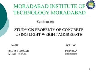 Seminar on
STUDY ON PROPERTY OF CONCRETE
USING LIGHT WEIGHT AGGREGATE
MORADABAD INSTITUTE OF
TECHNOLOGY MORADABAD
NAME ROLL NO
RAZ MOHAMMAD 1508200067
MUKUL KUMAR 1508200053
1
 