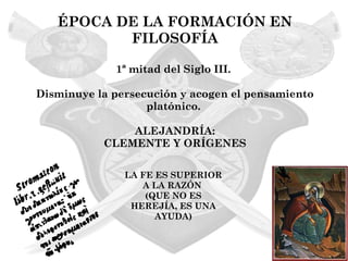 ÉPOCA DE LA FORMACIÓN EN
          FILOSOFÍA

             1ª mitad del Siglo III.

Disminuye la persecución y acogen el pensamiento
                   platónico.

               ALEJANDRÍA:
           CLEMENTE Y ORÍGENES

               LA FE ES SUPERIOR
                  A LA RAZÓN
                   (QUE NO ES
                HEREJÍA, ES UNA
                     AYUDA)
 