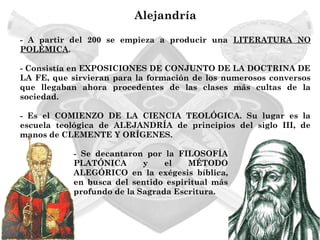 Alejandría

- A partir del 200 se empieza a producir una LITERATURA NO
POLÉMICA.

- Consistía en EXPOSICIONES DE CONJUNTO DE LA DOCTRINA DE
LA FE, que sirvieran para la formación de los numerosos conversos
que llegaban ahora procedentes de las clases más cultas de la
sociedad.

- Es el COMIENZO DE LA CIENCIA TEOLÓGICA. Su lugar es la
escuela teológica de ALEJANDRÍA de principios del siglo III, de
manos de CLEMENTE Y ORÍGENES.

           - Se decantaron por la FILOSOFÍA
           PLATÓNICA       y    el   MÉTODO
           ALEGÓRICO en la exégesis bíblica,
           en busca del sentido espiritual más
           profundo de la Sagrada Escritura.
 