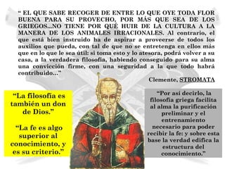 “ EL QUE SABE RECOGER DE ENTRE LO QUE OYE TODA FLOR
  BUENA PARA SU PROVECHO, POR MÁS QUE SEA DE LOS
  GRIEGOS...NO TIENE POR QUÉ HUIR DE LA CULTURA A LA
  MANERA DE LOS ANIMALES IRRACIONALES. Al contrario, el
  que está bien instruido ha de aspirar a proveerse de todos los
  auxilios que pueda, con tal de que no se entretenga en ellos más
  que en lo que le sea útil: si toma esto y lo atesora, podrá volver a su
  casa, a la verdadera filosofía, habiendo conseguido para su alma
  una convicción firme, con una seguridad a la que todo habrá
  contribuido…”
                                                  Clemente, STROMATA

                                                    “Por así decirlo, la
 “La filosofía es
                                                 filosofía griega facilita
también un don                                   al alma la purificación
   de Dios.”                                          preliminar y el
                                                      entrenamiento
  “La fe es algo                                  necesario para poder
   superior al                                  recibir la fe: y sobre esta
                                                base la verdad edifica la
conocimiento, y                                       estructura del
 es su criterio.”                                     conocimiento.”
 